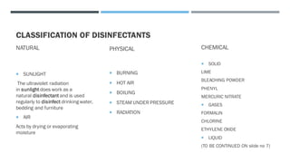 CLASSIFICATION OF DISINFECTANTS
NATURAL
 SUNLIGHT
The ultraviolet radiation
in sunlight does work as a
natural disinfectant and is used
regularly to disinfect drinking water,
bedding and furniture
 AIR
Acts by drying or evaporating
moisture
PHYSICAL
 BURNING
 HOT AIR
 BOILING
 STEAM UNDER PRESSURE
 RADIATION
CHEMICAL
 SOLID
LIME
BLEACHING POWDER
PHENYL
MERCURIC NITRATE
 GASES
FORMALIN
CHLORINE
ETHYLENE OXIDE
 LIQUID
(TO BE CONTINUED ON slide no 7)
 