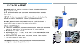 PHYSICAL AGENTS
BURNING Used in two ways- in first, cotton, dressing, swab such inexpensive
things are burnt directly
In the second type- some glass instruments are heated on direct flame for
disinfection
HOT AIR A hot air oven is used at 160 C for about 4 hours. It helps by killing
spores. Not used for bulky articles. Used for syringe swab Petri dish
BOILING Metal instrument on boiling for 20 minutes can be disinfected, if
done for 30 minutes can also kill some spores (not 100%)
STEAM UNDER PRESSURE
• Moist heat is the form of pressurized steam regarded as the most dependable
method for destruction of all forms of bacterial life including spores
• Autoclave works on this principle
• A temperature of 121°C. At 121°C,the time is 15-20 min,depending on the
volume of the load
• Sterilization of linen, gloves, metal instruments, syringe, culture medium
• Not recommended for plastic ware
RADIATIONIonizing radiation is being increasingly used for sterlizationof bandages,
dressing, suture (catgut) and surgical instruments
 