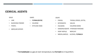 CEMICAL AGENTS
SOLID
• LIME
• BLEACHING POWDER
• PHENYL
• MERCURIC NITRATE
GASES
• FORMALDEHYDE
• CHLORINE
• ETHYLENE OXIDE
LIQUID
• PHENOL PHENOL,CRESOL, DETTOL
• DETERGENTS SAVLON
• HALOGENS CHLORINE IODINE
• OXIDIZINGAGENTS HYDROGEN PEROXIDE
• HEAVY METALS MERCURY
• MISCELLANEOUS ALCOHOL, FORMALIN
* Formaldehyde is a gas at room temperature, but formalin is in liquid form.
 