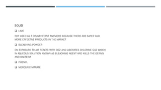 SOLID
❑ LIME
NOT USED AS A DISINFECTANT ANYMORE BECAUSE THERE ARE SAFER AND
MORE EFFECTIVE PRODUCTS IN THE MARKET
❑ BLEACHING POWDER
ON EXPOSURE TO AIR REACTS WITH CO2 AND LIBERATES CHLORINE GAS WHICH
IN AQUEOUS SOLUTION KNOWN AS BLEACHING AGENT AND KILLS THE GERMS
AND BACTERIA
❑ PHENYL
❑ MERCURIC NITRATE
 