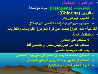 ‫• أهم) المواد) الكيمائية:‬

‫أ.) الهالوجينات) )‪ ):(Halogens‬مواد) مؤكسدة‬
‫ـ) كلورين) )‪ ):(Chlorine‬‬

‫– كالسيوم) هيبوكلورايت.‬
‫– صوديوم) هيبوكلورايت) )مادة) التقصير) “وركينة”(.‬
‫الفاعلية:) ضد) البواغ) )يعتمد) على) فترة) التعرض(.) الفيروسات) والفطريات.‬

‫• ملظحظات) هامة:‬
‫–‬
‫–‬
‫–‬
‫–‬
‫–‬
‫–‬

‫ل) تستخدم) على) المعادن.‬
‫تستخدم) عند) أس) هيدروجيني) معتدل) أو) ظحامضي) فقط.‬
‫يجب) عدم) تعريضها) للشمس.‬
‫المحاليل) المستخدمة) يجب) أن) تحضر) في) نفس) يوم) الستعمال.‬
‫تستخدم) في) تطهير) مياه) الشرب) و) أظحواض) السباظحة.‬
‫المواد) العضوية) تقلل) من) فاعليتها.‬

 