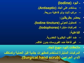 ‫• ـ) اليود) )‪(Iodine‬‬
‫– يستخدم) على) الجلد) )‪.(Antiseptic‬‬
‫– مركب) ثابت) وذو) فاعلية) سريعة.‬

‫• يحضر) بطريقتين:‬
‫– كمحلول) كحولي) )‪.(Iodine )tincture‬‬
‫– كمركبات) متبلرة) )‪.(Iodophores‬‬

‫• الفاعلية:) ‬
‫– ضد) أغلب) البكتيريا) الخضرية.‬
‫– غير) فاعلة) ضد) الفيروسات) بدون) غل.ف.‬

‫• ملظحظات:اليود) مهيج) للجلد.‬
‫• المركبات) المتبلرة) تستخدم) كمطهرات) جلدية) قبل) العملية) وكمنظف) ‬
‫ليدي) الجراظحين) )‪.(Surgical )hand )scrub‬‬

 