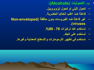 ‫• ب.) الكحوليات) )‪:(Alcohols‬‬
‫–‬
‫–‬
‫–‬
‫–‬
‫–‬
‫–‬

‫كحول) أثيلي) أو) كحول) أيزوبروبيل.‬
‫فاعلة) ضد) أغلب) الخليا) الخضرية.‬
‫) ‪Non-enveloped‬‬
‫غير) فاعلة) ضد) الفيروسات) بدون) ظحافظة) )‬
‫‪.(viruses‬‬
‫تستخدم) عند) تركيزات) 07) ـ) 09%.‬
‫تستخدم) على) الجلد.‬
‫تستخدم) في) تطهير) الترمومترات) والسطح) المعدنية) وغيرها.) ‬

 