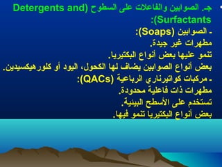 ‫• جـ. الصوابين والفاعل ت على السطوح )‪Detergents and‬‬
‫‪:(Surfactants‬‬
‫ـ الصوابين )‪:(Soaps‬‬
‫مطهرا ت غير جيدة.‬
‫تنمو عليها بعض أنواع البكتيريا.‬
‫بعض أنواع الصوابين يضاف لها الكحول، اليود أو كلورهيكسيدين.‬
‫ـ مركبا ت كواتيرناري الرباعية )‪:(QACs‬‬
‫مطهرا ت ذا ت فاعلية محدودة.‬
‫تستخدم على الطسطح البيئية.‬
‫بعض أنواع البكتيريا تنمو فيها.‬

 