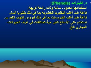 ‫• د. الفينول ت )‪:(Phenols‬‬
‫اطستخدامها محدود ـ طسامة وذا ت رائحة كريهة.‬
‫فاعلة ضد أغلب البكتيريا الخضرية بما في ذلك بكتيريا السل.‬
‫فاعلة ضد أغلب الفيروطسا ت بما في ذلك فيروس التهاب الكبد ب.‬
‫تستخدم على الطسطح الغير حية كمنظفا ت في غرف الحيوانا ت،‬
‫المجاري الخ.‬

 