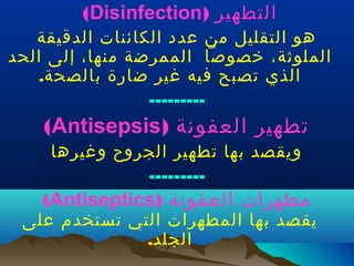 ‫التطهير )‪(Disinfection‬‬

‫هو التقليل من عدد الكائنات الدقيقة‬
‫الملوثة، خصوصا الممرضة منها، إلى الحد‬
‫الذي تصبح فيه غير ضارة بالصحة.‬
‫---------‬

‫تطهير العفونة )‪(Antisepsis‬‬
‫ويقصد بها تطهير الجروح وغيرها‬
‫---------‬

‫مطهرات العفونة )‪(Antiseptics‬‬

‫يقصد بها المطهرات التي تستخدم على‬
‫الجلد.‬

 