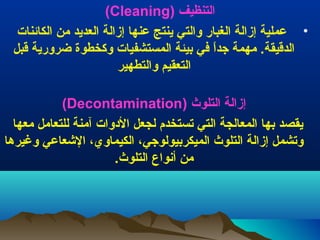 ‫التنظيف (‪)Cleaning‬‬
‫• عملية إزالة الغبار والتي ينتج عنها إزالة العديد من الكائنات‬
‫الدقيقة. مهمة جدا في بيئة المستشفيات وكخطوة ضرورية قبل‬
‫ ً‬
‫التعقيم والتطهير‬
‫إزالة التلوث (‪)Decontamination‬‬
‫يقصد بها المعالجة التي تستخدم لجعل الودوات آمنة للتعامل معها‬
‫وتشمل إزالة التلوث الميكربيولوجي، الكيماوي، العشعاعي وغيرها‬
‫من أنواع التلوث.‬

 