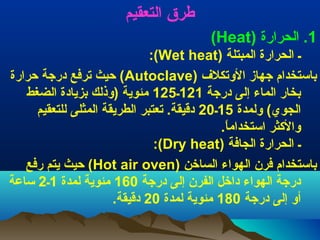 ‫طرق التعقيم‬
‫1. الحرارة )‪(Heat‬‬
‫ـ الحرارة المبتلة )‪:(Wet heat‬‬
‫باستخدام جهاز التوتكل ف )‪ (Autoclave‬حيث ترفع درجة حرارة‬
‫بخار الماء إلى درجة 121ـ521 مئوية )توذلك بزيادة الضغط‬
‫الجوي( تولمدة 51ـ02 دقيقة. تعتبر الطريقة المثلى للتعقيم‬
‫توالثكثر استخداما.‬
‫.ً‬
‫ـ الحرارة الجافة )‪:(Dry heat‬‬
‫باستخدام فرن الهواء الساخن )‪ (Hot air oven‬حيث يتم رفع‬
‫درجة الهواء داخل الفرن إلى درجة 061 مئوية لمدة 1ـ2 ساعة‬
‫أتو إلى درجة 081 مئوية لمدة 02 دقيقة.‬

 