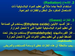 ‫2. العشعاع )‪:(Radiation‬‬
‫استخدام أعشعة جاما مثل في تعقيم المواد البلستيكية ذات‬
‫.ً‬
‫الستعمال المنفرد مثل الحقن توالقفازات الجراحية.‬
‫قُ‬
‫3. الغازات )‪:(Gases‬‬
‫ـ غاز أثكسيد اليثيلين )‪ (Ethylene oxide‬يستخدم في الصناعة‬
‫قُ‬
‫في تعقيم المواد البلستيكية الطبية التي ل تتحمل الحرارة.‬
‫ـ غاز الفورمالديهايد )‪ (Formaldehyde‬يستخدم مع بخار تحت‬
‫الضغط الجوي في تعقيم بعض الدتوات التي ل تتحمل الحرارة‬
‫بالمستشفيات.‬
‫ـ يجب ملحظة أن هذه الغازات خطيرة توسامة للمستخدم توالمريض.‬

 