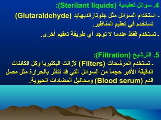 ‫4. سوائل تعقيمية )‪:(Sterilant liquids‬‬
‫ـ استخدام السوائل مثل جلوتارالديهايد )‪(Glutaraldehyde‬‬
‫تستخدم في تعقيم المناظير.‬
‫ـ تستخدم فقط عندما ل توجد أي طريقة تعقيم أخرى.‬
‫5. الترعشيح )‪:(Filtration‬‬
‫ـ تستخدم المرعشحات )‪ (Filters‬لزالت البكتيريا توثكل الكائنات‬
‫الدقيقة الثكبر حجما من السوائل التي قد تتأيثر بالحرارة مثل مصل‬
‫.ً‬
‫الدم )‪ (Blood serum‬تومحاليل المضادات الحيوية.‬

 