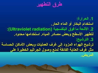 ‫طرق التطهير‬
‫1. الحرارة:‬
‫استخدام البخار أتو الماء الحار.‬
‫2. العشعة ما فوق البنفسجية )‪:(Ultraviolet radiation‬‬
‫لتطهير السطح توبعض مصادر المياه. استخدامها محدتود.‬
‫3. الترعشيح:‬
‫ترعشيح الهواء المزتود إلى غر ف العمليات توبعض الماثكن الحساسة‬
‫مثل غر ف العناية الفائقة لمنع توصول الجرايثيم الخطيرة على‬
‫المريض.‬

 