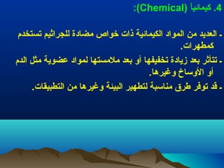 ‫4.) كيمائيا) )‪:(Chemical‬‬
‫ ً‬
‫ـ) العديد) من) المواد) الكيمائية) ذات) خواص) مضادة) للجراثيم) تستخدم) ‬
‫كمطهرات.) ‬
‫ـ) تتأثر) بعد) زيادة) تخفيفها) أو) بعد) ملمستها) لمواد) عضوية) مثل) الدم) ‬
‫أو) الوساخ) وغيرها.) ‬
‫ـ) قد) توفر) طرق) مناسبة) لتطهير) البيئة) وغيرها) من) التطبيقات.) ‬

 