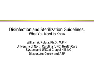 Disinfection and Sterilization Guidelines:
What You Need to Know
William A. Rutala, Ph.D., M.P.H.
University of North Carolina (UNC) Health Care
System and UNC at Chapel Hill, NC
Disclosure: Clorox and ASP
 