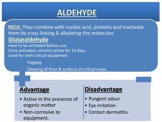 MOA: They combine with nucleic acid, proteins and inactivate
them by cross linking & alkylating the molecules.
Glutaraldehyde
Have to be activated before use.
Once activated, remains active for 14 days.
Used for semi critical equipment,
Fogging
Cleaning of floor & surfaces of critical areas.
Advantage
• Active in the presence of
organic matter
• Non-corrosive to
equipment.
Disadvantage
• Pungent odour
• Eye irritation
• Contact dermatitis.
ALDEHYDE
 