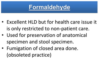 Formaldehyde
• Excellent HLD but for health care issue it
is only restricted to non-patient care.
• Used for preservation of anatomical
specimen and stool specimen.
• Fumigation of closed area done.
(obsoleted practice)
 