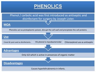 PHENOLICS
Disadvantages
Causes hyperbilirubinemia in infants.
Advantages
Only ILD which is active in presences of organic matter
Use
Cresol & Lysol used as disinfectants. 5% phenol is mycobactericidal Chloroxylenol use as antiseptic
MOA
Phenol / carbolic acid was first introduced as antiseptic and
disinfectant for surgery by Joseph Lister.
Phenolics act as protoplasmic poison, disrupt the cell wall and precipitate the cell proteins
.
 