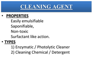 CLEANING AGENT
• PROPERTIES
Easily emulsifiable
Saponifiable,
Non-toxic
Surfactant like action.
• TYPES
1) Enzymatic / Photolytic Cleaner
2) Cleaning Chemical / Detergent
 
