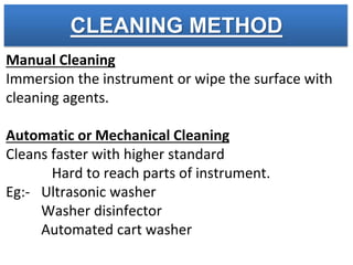 CLEANING METHOD
Manual Cleaning
Immersion the instrument or wipe the surface with
cleaning agents.
Automatic or Mechanical Cleaning
Cleans faster with higher standard
Hard to reach parts of instrument.
Eg:- Ultrasonic washer
Washer disinfector
Automated cart washer
 