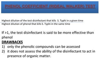 PHENOL COEFFICIENT (RIDEAL WALKER) TEST
Highest dilution of the test disinfectant that kills S. Typhi in a given time
Highest dilution of phenol that kills S. Typhi in the same time
If >1, the test disinfectant is said to be more effective than
phenol
DRAWBACKS
1) only the phenolic compounds can be assessed
2) it does not assess the ability of the disinfectant to act in
presence of organic matter.
 