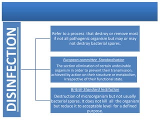 DISINFECTION
Refer to a process that destroy or remove most
if not all pathogenic organism but may or may
not destroy bacterial spores.
European committee Standardisation
The section elimination of certain undesirable
organism in order to prevent their transmission,
achieved by action on their structure or metabolism,
irrespective of their functional state.
British Standard Institution
Destruction of microorganism but not usually
bacterial spores. It does not kill all the organism
but reduce it to acceptable level for a defined
purpose.
 