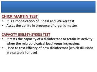 CHICK MARTIN TEST
• It is a modification of Rideal and Walker test
• Asses the ability in presence of organic matter
CAPACITY (KELSEY-SYKES) TEST
• It tests the capacity of a disinfectant to retain its activity
when the microbiological load keeps increasing.
• Used to test efficacy of new disinfectant (which dilutions
are suitable for use)
 