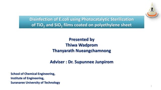 Disinfection of E.coli using Photocatalytic Sterilization
of TiO2 and SiO2 films coated on polyethylene sheet
Presented by
Thiwa Wadprom
Thanyarath Nueangchamnong
Adviser : Dr. Supunnee Junpirom
School of Chemical Engineering,
Institute of Engineering,
Suranaree University of Technology
1
 