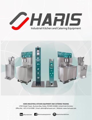 HARIS INDUSTRIAL KITCHEN EQUIPMENT AND CATERING TRADING
1703 Citadel Tower, Business Bay, Dubai, PO BOX 410680, United Arab Emirates
Office No.: +971 4 514 9589 │ Email: admin@harisuae.com │ Website: www.harisuae.com
@harisuaeequipment@hariskitchen @adminhariskitchen
 
