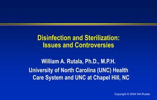 Copyright © 2004 WA Rutala
Disinfection and Sterilization:
Issues and Controversies
William A. Rutala, Ph.D., M.P.H.
University of North Carolina (UNC) Health
Care System and UNC at Chapel Hill, NC
 