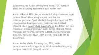 Lalu mengapa kadar alkoholnya harus 70%? Apakah
tidak bisa kurang atau lebih dari kadar itu?
Kadar alkohol 70% dianjurkan untuk digunakan sebagai
cairan disinfektan yang ampuh membunuh
mikroorganisme. Saat alkohol dengan konsentrasi 70%
mengenai mikroorganisme, maka secara lambat
alkohol akan menembus sepenuhnya ke dalam sel dan
membuat mikroorganisme mati. Kerja alkohol dalam
merusak sel mikroorganisme adalah mendenaturasi
protein. Kerja ini akan lebih efektif jika ada air di
dalamnya.
Kalau kadar alkohol kurang dari 70%, maka
pembasmian mikroorganisme tidak akan berlangsung
dengan maksimal (sangat lambat).
 