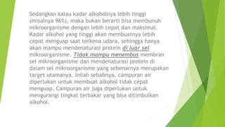 Sedangkan kalau kadar alkoholnya lebih tinggi
(misalnya 96%), maka bukan berarti bisa membunuh
mikroorganisme dengan lebih cepat dan maksimal.
Kadar alkohol yang tinggi akan membuatnya lebih
cepat menguap saat terkena udara, sehingga hanya
akan mampu mendenaturasi protein di luar sel
mikroorganisme. Tidak mampu menembus membran
sel mikroorganisme dan mendenaturasi protein di
dalam sel mikroorganisme yang sebenarnya merupakan
target utamanya. Inilah sebabnya, campuran air
diperlukan untuk membuat alkohol tidak cepat
menguap. Campuran air juga diperlukan untuk
mengurangi tingkat terbakar yang bisa ditimbulkan
alkohol.
 