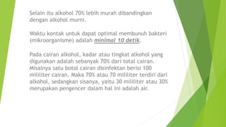 Selain itu alkohol 70% lebih murah dibandingkan
dengan alkohol murni.
Pada cairan alkohol, kadar atau tingkat alkohol yang
digunakan adalah sebanyak 70% dari total cairan.
Misalnya satu botol cairan disinfektan berisi 100
mililiter cairan. Maka 70% atau 70 mililiter terdiri dari
alkohol, sedangkan sisanya, yaitu 30 mililiter atau 30%
merupakan pengencer dalam hal ini adalah air.
Waktu kontak untuk dapat optimal membunuh bakteri
(mikroorganisme) adalah minimal 10 detik.
 