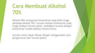 Cara Membuat Alkohol
70%
Alkohol 96% mempunyai konsentrasi yang lebih tinggi
daripada alkohol 70%. Larutan dengan konsentrasi yang
tinggi disebut larutan pekat, sedangkan larutan dengan
konsentrasi rendah disebut larutan encer.
Larutan encer dapat dibuat dengan menggunakan cara
pengenceran dari larutan pekat.
 