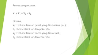 Rumus pengenceran:
V1 x K1 = V2 x K2
dimana,
V1 : volume larutan pekat yang dibutuhkan (mL);
K1 : konsentrasi larutan pekat (%);
V2 : volume larutan encer yang dibuat (mL);
K2 : konsentrasi larutan encer (%).
 