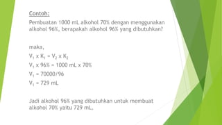 Contoh:
Pembuatan 1000 mL alkohol 70% dengan menggunakan
alkohol 96%, berapakah alkohol 96% yang dibutuhkan?
maka,
V1 x K1 = V2 x K2
V1 x 96% = 1000 mL x 70%
V1 = 70000/96
V1 = 729 mL
Jadi alkohol 96% yang dibutuhkan untuk membuat
alkohol 70% yaitu 729 mL.
 