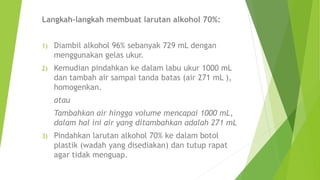 Langkah-langkah membuat larutan alkohol 70%:
1) Diambil alkohol 96% sebanyak 729 mL dengan
menggunakan gelas ukur.
2) Kemudian pindahkan ke dalam labu ukur 1000 mL
dan tambah air sampai tanda batas (air 271 mL ),
homogenkan.
atau
Tambahkan air hingga volume mencapai 1000 mL,
dalam hal ini air yang ditambahkan adalah 271 mL
3) Pindahkan larutan alkohol 70% ke dalam botol
plastik (wadah yang disediakan) dan tutup rapat
agar tidak menguap.
 