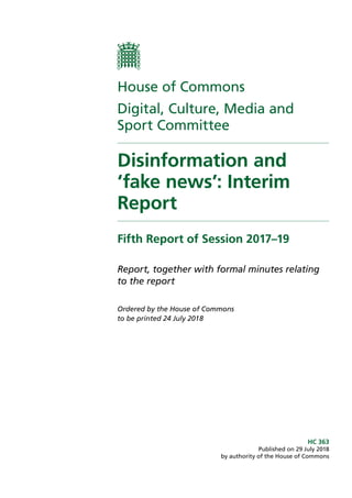 House of Commons
Digital, Culture, Media and
Sport Committee
Disinformation and
‘fake news’: Interim
Report
Fifth Report of Session 2017–19
Report, together with formal minutes relating
to the report
Ordered by the House of Commons
to be printed 24 July 2018
HC 363
Published on 29 July 2018
by authority of the House of Commons
 