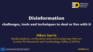 This project has received funding from the European Union
DIGITAL-2021-TRUST-01. Contract number: 101083756
meddmo.eu
Disinformation
challenges, tools and techniques to deal or live with it
Nikos Sarris
Media analysis, veri
fi
cation and retrieval group (MeVer)
Center for Research and Technology Hellas (CERTH)
 