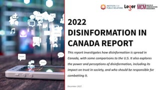 2022
DISINFORMATION IN
CANADA REPORT
This report investigates how disinformation is spread in
Canada, with some comparisons to the U.S. It also explores
the power and perceptions of disinformation, including its
impact on trust in society, and who should be responsible for
combatting it.
December 2022
 