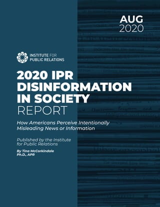 AUG
2020
Published by the Institute
for Public Relations
By Tina McCorkindale
Ph.D., APR
2020 IPR
DISINFORMATION
IN SOCIETY
REPORT
How Americans Perceive Intentionally
Misleading News or Information
 