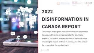 2022
DISINFORMATION IN
CANADA REPORT
This report investigates how disinformation is spread in
Canada, with some comparisons to the U.S. It also
explores the power and perceptions of disinformation,
including its impact on trust in society, and who should
be responsible for combatting it.
December 2022
 