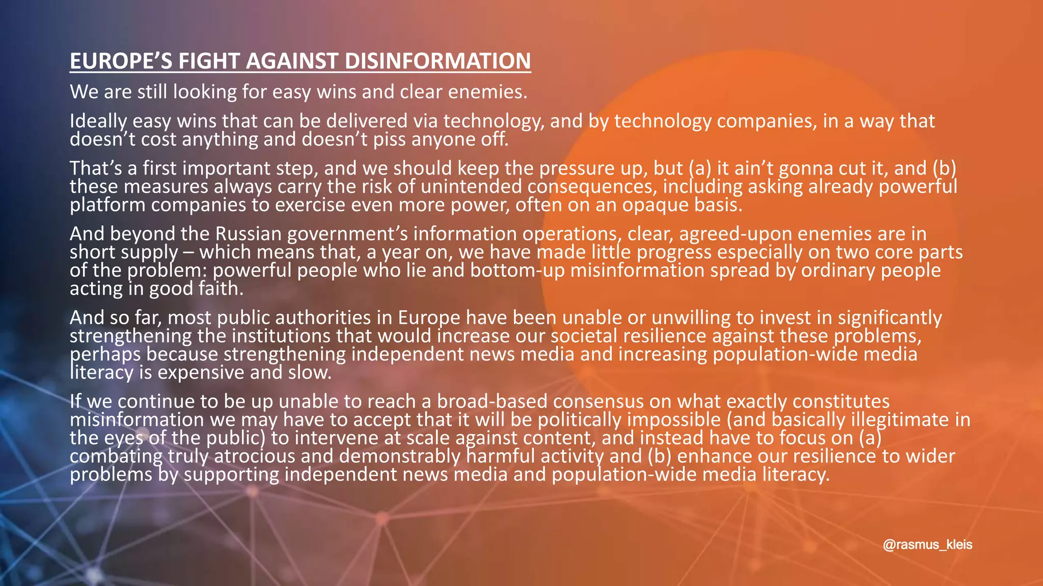 @rasmus_kleis
EUROPE’S FIGHT AGAINST DISINFORMATION
We are still looking for easy wins and clear enemies.
Ideally easy wins that can be delivered via technology, and by technology companies, in a way that
doesn’t cost anything and doesn’t piss anyone off.
That’s a first important step, and we should keep the pressure up, but (a) it ain’t gonna cut it, and (b)
these measures always carry the risk of unintended consequences, including asking already powerful
platform companies to exercise even more power, often on an opaque basis.
And beyond the Russian government’s information operations, clear, agreed-upon enemies are in
short supply – which means that, a year on, we have made little progress especially on two core parts
of the problem: powerful people who lie and bottom-up misinformation spread by ordinary people
acting in good faith.
And so far, most public authorities in Europe have been unable or unwilling to invest in significantly
strengthening the institutions that would increase our societal resilience against these problems,
perhaps because strengthening independent news media and increasing population-wide media
literacy is expensive and slow.
If we continue to be up unable to reach a broad-based consensus on what exactly constitutes
misinformation we may have to accept that it will be politically impossible (and basically illegitimate in
the eyes of the public) to intervene at scale against content, and instead have to focus on (a)
combating truly atrocious and demonstrably harmful activity and (b) enhance our resilience to wider
problems by supporting independent news media and population-wide media literacy.
 