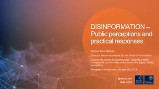 Rasmus Kleis Nielsen
Director, Reuters Institute for the Study of Journalism
Countering Online Disinformation: Towards a more
transparent, trustworthy and accountable digital media
ecosystem
European Commission, January 29, 2019
DISINFORMATION —
Public perceptions and
practical responses
@rasmus_kleis
@risj_oxford
 