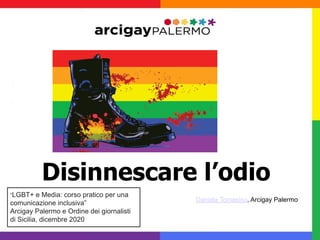 Disinnescare l’odio
Daniela Tomasino, Arcigay Palermo
“LGBT+ e Media: corso pratico per una
comunicazione inclusiva”
Arcigay Palermo e Ordine dei giornalisti
di Sicilia, dicembre 2020
 