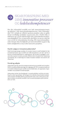 2 | DI’S EXEcutIvE program 2011




                  Skab forSprIng meD
                  DIne innovative processer
                  og ledelseskompetencer
   Har din virksomhed overblik over hele innovationsprocessen,
   og udnytter I alle innovationskompetencerne i hele virksomhe-
   den? Vil I arbejde jer effektivt gennem projekter uden at spilde
   tid på overflødige produkter og processer, der, i bedste fald, er
   tidsrøvere og i værste fald forringer hele virksomhedens konkur-
   rencedygtighed? For at innovation skal blive en succes, skal det
   være en del af virksomhedens hverdag. DI’s innovationsuddan-
   nelse skærper dine færdigheder på innovationsfeltet og giver dig
   bedre mulighed for at styre dine innovative projekter.


   Hvorfor vælge en innovationsuddannelse?
   Gode forretningsmæssige resultater af innovation kræver en solid forståelse for hele
   innovationsprocessen og et overblik over hvilke kompetencer, der skal i spil for at
   fremme innovationsaktiviteterne i organisationen. Når du lærer at opbygge en inno-
   vativ kultur og styre innovative processer effektivt, bliver der plads til den nytænkning
   og kreativitet, der er nødvendig for at skabe innovative resultater med værdi for din
   virksomhed.


   Formål og udbytte
   Uddannelsen gør dig i stand til at arbejde struktureret og succesfuldt med innovation.
   På DI’s innovationsuddannelse tages der udgangspunkt i DI’s innovationsmodel som
   er et stærkt redskab til at give overblik over de enkelte faser, din organisation vil gen-
   nemløbe i et succesfuldt innovationsprojekt.

   Uddannelsen styrker dine færdigheder i innovationsledelse med fokus på udvik-
   ling af ny viden og værktøjer, der bidrager til at målrette virksomhedens arbejde
   med innovation på både taktisk og operationelt niveau. Der er fokus på at ruste
   dig til at skabe succesfulde resultater med innovationsarbejdet og føre aktivite-
   terne ud i livet.
 