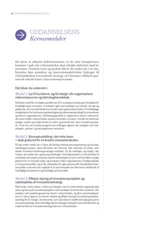 4 | DI’S InnovatIonSuDDannElSE 2012




                  uDDannelSenS
                  Kerneområder


   Du lærer at udnytte ledelsesrummet, så de rette kompetencer
   kommer i spil, når virksomheden skal arbejde målrettet med in-
   novation. Gennem teori og praksis bliver du undervist i at vise,
   hvordan dine projekter og innovationsaktiviteter bidrager til
   virksomhedens overordnede strategi, så I kommer effektivt gen-
   nem de enkelte faser i innovationsprocessen.


   Det bliver du undervist i:
   Modul 1: Lyt til kunderne, og få indsigt i din organisations
   vidensressourcer og teknologiberedskab
   På første modul får vi et fælles overblik over DI’s innovationsmodel og en forståelse for
   forskellige typer innovation. Vi arbejder også med værktøjer og metoder, der gør sig
   gældende, når man skal forstå sine kunders og brugeres behov bedre. Vi vil klarlægge
   mulighederne for at erhverve sig teknologisk og vidensmæssig indsigt fra omverdenen
   og internt i organisationen. Omdrejningspunktet er relationerne internt i virksomhe-
   den samt mellem virksomheden og dens omverden. Du lærer, hvordan du bedre kan
   opsøge, vurdere og implementere ny viden og anvende det i dine innovationsprojek-
   ter. Vi ser bl.a. på, hvordan brugerne kan inddrages, ligesom der arbejdes med med-
   arbejder-, partner- og teknologidreven innovation.


   Modul 2: Konceptudvikling i det rette team
   – skab grobund for en kreativ innovationskultur
   På det andet modul har vi fokus på læring omkring teamorganisering og koncept-
   udviklingsprocessen, samt elementer der fremmer eller hæmmer en kultur, som
   skaber innovative forretningsmæssige resultater. Du får værktøjer, og indsigt i ele-
   menter, der styrker idé- og konceptudviklingen. Samtidig arbejder vi med teknikker til
   at forbedre de kreative processer blandt medarbejderne samt med formålet at skabe
   grobund for en innovativ kultur og et kreativt miljø i organisationen. Endelig arbejder
   vi med personprofiler, og du får udarbejdet din egen personprofil. Kendskabet til per-
   sonprofiler anvendes som redskab til at sammensætte de rette teams bestående af
   tværfaglige kompetencer og forskellige personprofiler.


   Modul 3: Effektiv styring af innovationsprojekter og
   udarbejdelse af innovationsstrategi
   Med tredje modul sætter vi fokus på arbejdet med en virksomheds organisatoriske
   setup og styring af innovationsprojekter med værktøjer hentet fra lean-verdenen. Der
   arbejdes med projektorganisering internt i virksomheden, og dens samarbejdspart-
   nere er i fokus, ligesom du trænes i ledelse og effektiv styring af innovationsprojekter.
   Samtidig får du indsigt i de elementer, som skal sikre en kvalificeret opbygning af en
   innovationsstrategi, så du efterfølgende kan bidrage til arbejdet med at få defineret og
   implementeret en innovationsstrategi hjemme i virksomheden.
 