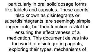 particularly in oral solid dosage forms
like tablets and capsules. These agents,
also known as disintegrants or
superdisintegrants, are seemingly simple
ingredients, but their function is vital for
ensuring the effectiveness of a
medication. This document delves into
the world of disintegrating agents,
exploring their types, mechanisms of
 