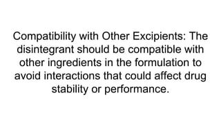 Compatibility with Other Excipients: The
disintegrant should be compatible with
other ingredients in the formulation to
avoid interactions that could affect drug
stability or performance.
 