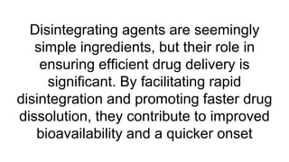 Disintegrating agents are seemingly
simple ingredients, but their role in
ensuring efficient drug delivery is
significant. By facilitating rapid
disintegration and promoting faster drug
dissolution, they contribute to improved
bioavailability and a quicker onset
 