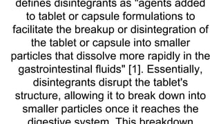 defines disintegrants as "agents added
to tablet or capsule formulations to
facilitate the breakup or disintegration of
the tablet or capsule into smaller
particles that dissolve more rapidly in the
gastrointestinal fluids" [1]. Essentially,
disintegrants disrupt the tablet's
structure, allowing it to break down into
smaller particles once it reaches the
 