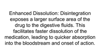 Enhanced Dissolution: Disintegration
exposes a larger surface area of the
drug to the digestive fluids. This
facilitates faster dissolution of the
medication, leading to quicker absorption
into the bloodstream and onset of action.
 